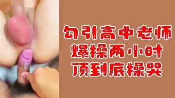 【粉丝专属福利】勾引高中女教师，爆操两小时激情不停，顶到深处让她哭喊求饶