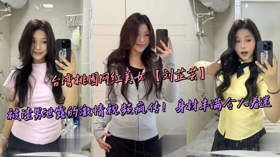 台湾桃园网红美女【刘芷芸】被渣男泄露的激情视频疯传!身材丰满令人着迷